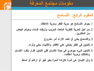 جوهر التسامح هو حرية الفكر وحرية الاعتقاد . من أجل الحرية الفكرية اندلعت الحروب وأريقت الدماء وحوكم البعض من المفكرين . والتسامح يعني أن تعدد الآراء أمر مشروع .  التباين في الفكر يضفي علي الافكار والأشياء معني وثراء . التباين شيء جوهري في حياة الانسان ففي التباين اقرار بتفرد الانسان واختلاف وحرية اعتقاده . وأن الايمان هي ثمرة للإرادة الحرة بغير قهر أو ارغام أو تسلط .   المقوم الرابع :  التسامح مقومات مجتمع المعرفة 