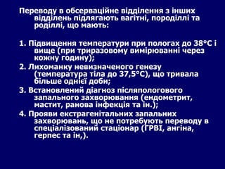 Переводу в обсерваційне відділення з інших відділень підлягають вагітні, породіллі та роділлі, що мають: 1. Підвищення температури при пологах до 38°С і вище (при триразовому вимірюванні через кожну годину); 2. Лихоманку невизначеного генезу (температура тіла до 37,5°С), що тривала більше однієї доби; 3. Встановлений діагноз післяпологового запального захворювання (ендометрит, мастит, ранова інфекція та ін.); 4. Прояви екстрагенітальних запальних захворювань, що не потребують переводу в спеціалізований стаціонар (ГРВІ, ангіна, герпес та ін,).   