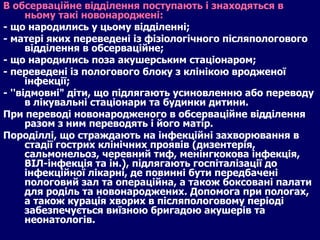 В обсерваційне відділення поступають і знаходяться в ньому такі новонароджені: - що народились у цьому відділенні; - матері яких переведені із фізіологічного післяпологового відділення в обсерваційне; - що народились поза акушерським стаціонаром; - переведені із пологового блоку з клінікою вродженої інфекції; - ''відмовні" діти, що підлягають усиновленню або переводу в лікувальні стаціонари та будинки дитини. При переводі новонародженого в обсерваційне відділення разом з ним переводять і його матір. Породіллі, що страждають на інфекційні захворювання в стадії гострих клінічних проявів (дизентерія, сальмонельоз, черевний тиф, менінгкокова інфекція, ВІЛ-інфекція та ін.), підлягають госпіталізації до інфекційної лікарні, де повинні бути передбачені пологовий зал та операційна, а також боксовані палати для роділь та новонароджених. Допомога при пологах, а також курація хворих в післяпологовому періоді забезпечується виїзною бригадою акушерів та неонатологів. 