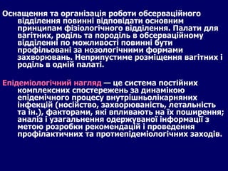 Оснащення та організація роботи обсерваційного відділення повинні відповідати основним принципам фізіологічного відділення. Палати для вагітних, роділь та породіль в обсерваційному відділенні по можливості повинні бути профільовані за нозологічними формами захворювань. Неприпустиме розміщення вагітних і роділь в одній палаті.  Епідеміологічний нагляд  — це система постійних комплексних спостережень за динамікою епідемічного процесу внутрішньолікарняних інфекцій (носійство, захворюваність, летальність та ін.), факторами, які впливають на їх поширення; аналіз і узагальнення одержуваної інформації з метою розробки рекомендацій і проведення профілактичних та протиепідеміологічних заходів. 