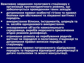 Важливим завданням пологового стаціонару є організація протиепідемічного режиму, що забезпечується проведенням таких заходів: дотримання правил особистої гігієни та правил безпеки при обстеженні та лікуванні вагітних і породіль. використання білизни, інструментів, шприців та ін. засобів одноразового використання.  знезараження об'єктів навколишнього середовища, виробів медичного призначення згідно режимів дезінфекції. отримання дозволу на перебування родичів вагітної чи породіллі в пологовому стаціонарі та дотримання правил виписки породіль зі стаціонару; виконання правил патронажного відвідування породіль та передача відповідної документації в дитячі поліклініки та жіночі консультації. 
