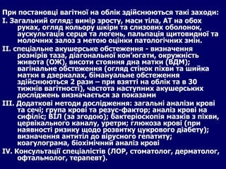 При постановці вагітної на облік здійснюються такі заходи : І. Загальний огляд: вимір зросту, маси тіла, АТ на обох руках, огляд кольору шкіри та слизових оболонок, аускультація серця та легень, пальпація щитовидної та молочних залоз з метою оцінки патологічних змін. ІІ. спеціальне акушерське обстеження - визначення розмірів таза, діагональної кон’югати, окружність живота (ОЖ), висоти стояння дна матки (ВДМ); вагінальне обстеження (огляд стінок піхви та шийка матки в дзеркалах, бімануальне обстеження здійснюються 2 рази – при взятті на облік та в 30 тижнів вагітності), частота наступних акушерських досліджень визначається за показами  ІІІ. Додаткові методи дослідження: загальні аналізи крові та сечі; група крові та резус-фактор; аналіз крові на сифіліс; ВІЛ (за згодою); бактеріоскопія мазків з піхви, цервікального каналу, уретри; глюкоза крові (при наявності ризику щодо розвитку цукрового діабету); визначення антитіл до вірусного гепатиту; коагулограма, біохімічний аналіз крові  ІV. Консультації спеціалістів (ЛОР, стоматолог, дерматолог, офтальмолог, терапевт).   