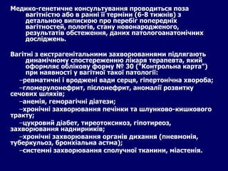Медико-генетичне консультування проводиться поза вагітністю або в ранні її терміни (6-8 тижнів) з детальною випискою про перебіг попередніх вагітностей, пологів, стану новонародженого, результатів обстеження, даних патологоанатомічних досліджень. Вагітні з екстрагенітальними захворюваннями підлягають динамічному спостереженню лікаря терапевта, який оформляє облікову форму № 30 (“Контрольна карта”) при наявності у вагітної такої патології: ревматичні і вроджені вади серця, гіпертонічна хвороба; гломерулонефрит, пієлонефрит, аномалії розвитку сечових шляхів; анемія, геморагічні діатези; хронічні захворювання печінки та шлунково-кишкового тракту; цукровий діабет, тиреотоксикоз, гіпотиреоз, захворювання наднирників; хронічні захворювання органів дихання (пневмонія, туберкульоз, бронхіальна астма); системні захворювання сполучної тканини, міастенія. 
