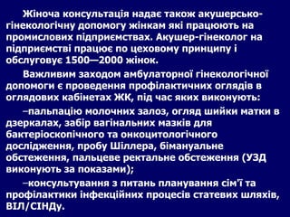Жіноча консультація надає також акушерсько-гінекологічну допомогу жінкам які працюють на промислових підприємствах. Акушер-гінеколог на підприємстві працює по цеховому принципу і обслуговує 1500—2000 жінок. Важливим заходом амбулаторної гінекологічної допомоги є проведення профілактичних оглядів в оглядових кабінетах ЖК, під час яких виконують: пальпацію молочних залоз, огляд шийки матки в дзеркалах, забір вагінальних мазків для бактеріоскопічного та онкоцитологічного дослідження, пробу Шіллера, бімануальне обстеження, пальцеве ректальне обстеження (УЗД виконують за показами); консультування з питань планування сім'ї та профілактики інфекційних процесів статевих шляхів, ВІЛ/СІНДу. 