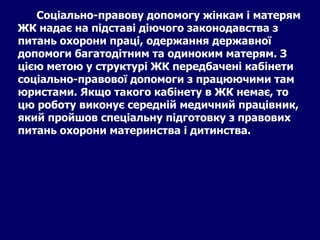 Соціально-правову допомогу жінкам і матерям ЖК надає на підставі діючого законодавства з питань охорони праці, одержання державної допомоги багатодітним та одиноким матерям. З цією метою у структурі ЖК передбачені кабінети соціально-правової допомоги з працюючими там юристами. Якщо такого кабінету в ЖК немає, то цю роботу виконує середній медичний працівник, який пройшов спеціальну підготовку з правових питань охорони материнства і дитинства.   