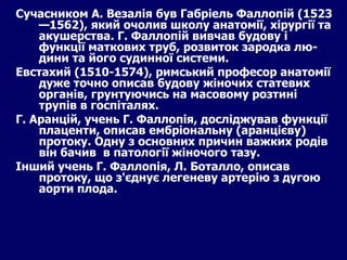 Сучасником А. Везалія був Габріель Фаллопій (1523—1562), який очолив школу анатомії, хірургії та акушерства. Г. Фаллопій вивчав будову і функції маткових труб, розвиток зародка лю­дини та його судинної системи.  Евстахий (1510-1574), римський професор анатомії  дуже точно описав будову жіночих статевих органів, грунтуючись на масовому розтині трупів в госпіталях. Г. Аранцій, учень Г. Фаллопія, досліджував функції плаценти, описав ембріональну (аранцієву) протоку. Одну з основних причин важких родів він бачив  в патології жіночого тазу.  Інший учень Г. Фаллопія, Л. Боталло, описав протоку, що з'єднує легеневу артерію з дугою аорти плода.  