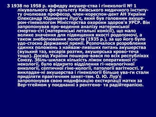 З 1938 по 1958 р. кафедру акушер­ства і гінекології № 1 лікувального фа­культету Київського медичного інститу­ту очолював професор, член-кореспон-дент АН України Олександр Юдимович Лур'є, який був головним акуше-ром-гінекологом Міністерства охорони здоров'я УРСР. Він запропонував про­ведення аналізу материнської смертно­сті (материнські летальні комісії), що мало велике значення для підвищення якості родопомочі, а також знеболювання пологів (1935  p .), за що його було удо­стоєно Державної премії. Розпочалося розроблення єдиних положень з найваж­ливіших питань акушерства (вузький таз, кесарів розтин, акушерська крово­теча тощо). Досвід України поширю­вався по всіх республіках Союзу. Збіль­шилася кількість ліжок оперативної гі­некології, було відкрито відділення гі­некологічної онкології, септичної гіне­кології, патології вагітності. У викладан­ні акушерства і гінекології більше ува­ги стали приділяти практичним занят­тям. О. Ю. Лур'є запропонував свою модифікацію екстирпації матки за Вер-тгеймом у поєднанні з рентгено- та радійтерапією. 