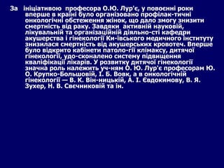 За  ініціативою  професора О.Ю. Лур'є, у повоєнні роки вперше в країні було організовано профілак­тичні онкологічні обстеження жінок, що дало змогу знизити смертність від раку. Завдяки  активній науковій, лікувальній та організаційній діяльно­сті кафедри акушерства і гінекології Ки­ївського медичного інституту знизилася смертність від акушерських кровотеч. Вперше було відкрито кабінети патоло­гії клімаксу, дитячої гінекології, удо­сконалено систему підвищення кваліфікації лікарів. У розвитку дитячої гінекології значна роль належить уч­ням О. Ю. Лур'є професорам Ю. О. Крупко-Большовій, І. Б. Вовк, а в онкологічній гінекології — В. К. Він­ницькій, А. І. Євдокимову, В. Я. Зухер, Н. В. Свєчниковій та ін. 