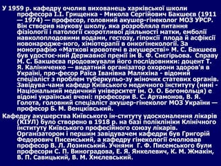 У 1959 р. кафедру очолив вихованець харківської школи професора І.І. Грищенка - Микола Сергійович Бакшеєв (1911 — 1974) — професор, головний акушер-гінеколог МОЗ УРСР. Він створив наукову школу, яка розробляла питання фізіології і патології скоротливої діяльності матки, емболії навколоплодовими водами, гестозу, гіпоксії  плода й асфіксії новонародже­ного, хіміотерапії в онкогінекології. За монографію «Маткові кровотечі в акушерстві» М. С. Бакшеєв був удостоє­ний Державної премії ім В. Ф. Снєгірьова.  Справу М. С. Бакшеєва продовжували його послідовники: доцент Т. Я. Каліниченко — видатний організатор охорони здоров'я в Україні, про­фесор Раїса Іванівна Малихіна - відомий спеціаліст з проблем туберкульо­зу жіночих статевих органів. Завідува­чами кафедр Київського медичного інституту (нині - Національний медичний університет ім. О. О. Богомольця) е відомі українські вчені: професори В. С. Артамонов, В. Я. Голота, головний спеціаліст акушер-гінеколог МОЗ України — професор Б. М. Венцківський. Кафедру акушерства Київського ін­ституту удосконалення лікарів (КІУЛ) було створено в 1918 р. на базі поліклініки Клінічного інституту Київського професійного союзу лікарів. Організатором і першим завідувачем кафедри був Григорій Федорович Писемський, а кафедру гінекології очолював професор В. Л. Лозинський. Учнями  Г. Ф. Писемського були професори С. П. Виноградова, Е. Я. Янкелевич, К. М. Жмакін, В. П. Савицький, В. М. Хмєлевський. 