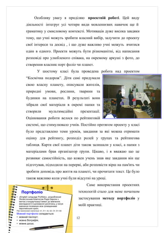 Особливу увагу я приділяю проектній роботі. Цей виду
            діяльності інтегрує усі чотири види мовленнєвих навичок ще й
            граматику у смисловому контексті. Мотивація дуже висока завдяки
            тому, що учні можуть зробити власний вибір, залучити до проекту
            свої інтереси та досвід , і що дуже важливо учні можуть вчитися
            один в одного. Проекти можуть бути різноманітні, від написання
            розповіді про улюбленого співака, на окремому аркуші з фото, до
            створення власник порт фоліо чи планет.
                          У шостому класі була проведена робота над проектом
            “Космічна подорож”. Діти самі придумали
            свою власну планету, описували жителів,
            природні                 умови,              рослини,    тварини      та
            будинки на планетах. В результаті вони
            зібрали свої матеріали в окремі папки та
            створили                      мультимедійні                  презентації.
            Оцінювання роботи велося по рейтинговій
            системі, що стимулювало учнів. Постійно протягом проекту у класі
            було представлено теми уроків, завдання за які можна отримати
            оцінку для рейтингу, розподіл ролей у групах та рейтингова
            таблиця. Карти свої планет діти також залишали у класі, а папки з
            матеріалами брав організатор групи. Цікаво, і я вважаю що це
            розвиває самостійність, що кожен учень знав яке завдання він ще
            підготував, підходили на перерві, аби розповісти вірш на пам'ять чи
            зробити доповідь про життя на планеті, чи прочитати текст. Це було
            також важливо коли учні були відсутні на уроці.
                                                                            Саме використання проектних
      Портфоліо                                                      технологій стало для мене початком
• «English Language Portfolio», розроблений
  Лінгвістичним Комітетом Ради Європи з                              застосування методу портфоліо у
  метою стандартизації вимог до вивчення,
  викладання й оцінювання досягнень у галузі
  вивчення іноземних мов громадянами                                 моїй практиці.
  європейських країн.
Рівні мовленнєвої компетенції- А1, А1+, А2, А2+, В1, В1+,В2
Мовний портфоліо складається:
• мовний паспорт;                                                   12
• мовна біографія;
• мовне досьє.
 