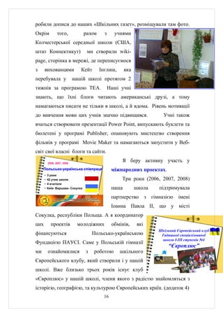 робили дописи до наших «Шкільних газет», розміщували там фото.
Окрім            того,             разом     з     учнями
Колчестерської середньої школи (США,
штат Коннектикут)                   ми створили wiki-
page, сторінка в мережі, де переписуємося
з     вихованцями               Кейт       Інглиш,       яка
перебувала у                 нашій школі протягом 2
тижнів за програмою TEA.                         Наші учні
знають, що їхні блоги читають американські друзі, а тому
намагаються писати не тільки в школі, а й вдома. Рівень мотивації
до вивчення мови цих учнів значно підвищився.                               Учні також
вчаться створювати презентації Power Point, випускають буклети та
бюлетені у програмі Publisher, опановують мистецтво створення
фільмів у програмі Movie Maker та намагаються запустити у Веб-
світ свої власні блоги та сайти.

          2006, 2007, 2008
                                                      Я беру активну участь у
     Польсько-українська співпраця                міжнародних проектах.
      •   3 роки
      •   42 учня школи                               Три роки (2006, 2007, 2008)
      •   4 вчителя
      •   Київ- Варшава- Сокулка                  наша         школа      підтримувала
                                                  партнерство        з гімназією    імені
                                                  Іоанна Павла ІІ, що у місті
Сокулка, республіки Польща. А я координатор
цих         проектів          молодіжних          обмінів,     які
                                                                          Шкільний Європейський клуб
фінансуються                           Польсько-українською                Гадяцької спеціалізованої
                                                                           школи І-ІІІ ступенів №4
Фундацією ПАУСІ. Саме у Польській гімназії
                                                                               “Європлюс”
ми        ознайомилися             з   роботою       шкільного
Європейського клубу, який створили і у нашій
школі. Вже близько трьох років існує клуб
«Європлюс» у нашій школі, члени якого з радістю знайомляться з
історією, географією, та культурою Європейських країн. (додаток 4)
                                            16
 