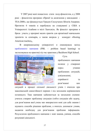 У 2007 році мені пощастило стати полу-фіналістом, а у 2008
році – фіналістом програми «Премії за досягнення у викладанні -
ТЕА-2008», що фінансується Урядом Сполучених Штатів Америки.
Протягом 6 тижнів я перебувала на стажуванні у США в
Університеті Алабами в місті Хантсвіль. Як фіналіст програми я
брала участь у програмі малих грантів для організації навчальних
тренінгів та семінарів, а також виграла у                 конкурсі «Hosting
American teacher».
    В     американському          університеті    я     опановувала     метод
проблемного     навчання        (PBL     –   problem    based    learning)    та
застосовувала на практиці під час практики у Buckhorn High School.
                                                          Суть
                                                      проблемного навчання
              • Випускник міжнародної
                програми університету
                Алабами
                                                      полягає    у   створенні
              • Почесний громадянин
                штату Алабама, США                    перед            учнями
                                                      проблемних ситуацій,
                                                      усвідомленні,
                                                      сприйнятті              та
                                                      розв’язанні            цих
ситуацій в процесі спільної діяльності учнів і вчителя при
максимальній самостійності перших і під загальним керівництвом
останнього. Таке навчання здійснюється за загальною схемою:
учитель створює проблемну ситуацію (тобто ситуацію або задачу,
для розв’язання якої учень має використати нові для себе знання і
шукають способи рішення проблеми, а вчитель допомагає учням,
надаючи    необхідну       для     розв’язання    проблеми       інформацію.
Результатом проблемного навчання є нові знання, уміння, способи
розумової діяльності.


                                    17
 