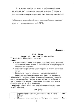 Я, як голова, постійно виступаю на засіданнях районного
 методичного об’єднання вчителів англійської мови, беру участь у
 різноманітних семінарах та тренінгах, сама проводжу такі тренінги.


  Займаюся науковою діяльністю з учнями нашої школи у рамках
 конкурсу – захисту наукових робіт МАН.




                                                         Додаток 1

                           Урок у 8 класі
              під час конкурсу «Учитель року - 2009»
Тема – Музика. Відвідування концерту.
Мета –
   • Розширити лексичний запас учнів з теми «Музика» (іменники,
      що називають стилі музики та прикметники, що характеризують
      враження від концерту)
   • Розвивати комунікативні здібності учнів та навики співпраці в
      групах
   • Виховувати культуру мовлення , зацікавлення учнів до
      мистецтва, використовуючи на уроці музику різних стилів
Обладнання – чайнворд «Стилі музики», зображення музикантів,
касета з записами різних жанрів музики, картки для поділу груп,
тексти для читання, картки із завданнями до тексту, мультфільм
«Мадагаскар», магнітофон, комп’ютер.
Тип уроку – комбінований урок з використанням інтерактивних
методів навчання.
                             План уроку

   1.     Організаційний момент, оголошення теми та мети          2 хв
          уроку
   2.     Введення в мовне середовище (інтерактивна вправа        5хв
                                18
 