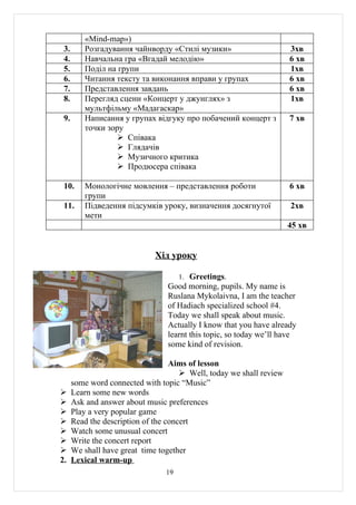 «Mind-map»)
 3.      Розгадування чайнворду «Стилі музики»                        3хв
 4.      Навчальна гра «Вгадай мелодію»                               6 хв
 5.      Поділ на групи                                               1хв
 6.      Читання тексту та виконання вправи у групах                  6 хв
 7.      Представлення завдань                                        6 хв
 8.      Перегляд сцени «Концерт у джунглях» з                        1хв
         мультфільму «Мадагаскар»
 9.      Написання у групах відгуку про побачений концерт з           7 хв
         точки зору
                   Співака
                   Глядачів
                   Музичного критика
                   Продюсера співака

 10.     Монологічне мовлення – представлення роботи                  6 хв
         групи
 11.     Підведення підсумків уроку, визначення досягнутої            2хв
         мети
                                                                      45 хв


                              Хід уроку

                                      1. Greetings.
                                 Good morning, pupils. My name is
                                 Ruslana Mykolaivna, I am the teacher
                                 of Hadiach specialized school #4.
                                 Today we shall speak about music.
                                 Actually I know that you have already
                                 learnt this topic, so today we’ll have
                                 some kind of revision.

                                   Aims of lesson
                                       Well, today we shall review
      some word connected with topic “Music”
     Learn some new words
     Ask and answer about music preferences
     Play a very popular game
     Read the description of the concert
     Watch some unusual concert
     Write the concert report
     We shall have great time together
2.    Lexical warm-up
                                 19
 