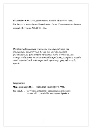 Шаманська Р.М.- Методична мозаїка вчителя англійської мови.
Посібник для вчителів англійської мови.- Гадяч: Гадяцька спеціалізована
школа І-ІІІ ступенів №4, 2010. – 36с.




Посібник адресований вчителям англійської мови та
студентам педагогічних ВУЗів, які навчаються на
філологічному факультеті чи факультеті іноземних мов.
Автор знайомить з власним досвідом роботи, розкриває засоби
своєї педагогічної майстерності, презентує розробки своїх
уроків.




Рецензенти :
Мирошниченко Н.М. – методист Гадяцького РМК
Горова Л.Г. – заступник директора Гадяцької спеціалізованої
              школи І-ІІІ ступенів №4 з методичної роботи




                                 2
 
