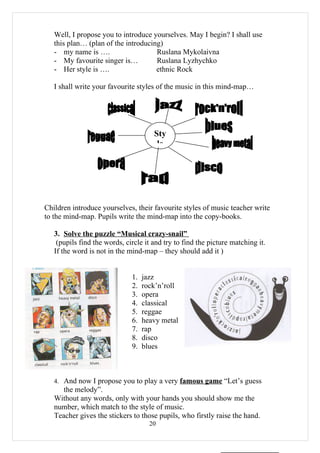 Well, I propose you to introduce yourselves. May I begin? I shall use
   this plan… (plan of the introducing)
   - my name is ….                   Ruslana Mykolaivna
   - My favourite singer is…         Ruslana Lyzhychko
   - Her style is ….                 ethnic Rock

   I shall write your favourite styles of the music in this mind-map…




                                      Sty
                                       le




Children introduce yourselves, their favourite styles of music teacher write
to the mind-map. Pupils write the mind-map into the copy-books.

   3. Solve the puzzle “Musical crazy-snail”
    (pupils find the words, circle it and try to find the picture matching it.
   If the word is not in the mind-map – they should add it )


                              1.   jazz
                              2.   rock’n’roll
                              3.   opera
                              4.   classical
                              5.   reggae
                              6.   heavy metal
                              7.   rap
                              8.   disco
                              9.   blues



   4. And now I propose you to play a very famous game “Let’s guess
      the melody”.
   Without any words, only with your hands you should show me the
   number, which match to the style of music.
   Teacher gives the stickers to those pupils, who firstly raise the hand.
                                     20
 