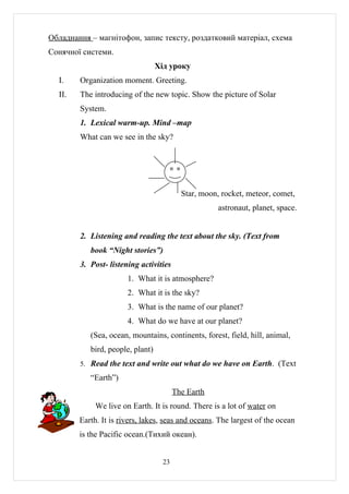 Обладнання – магнітофон, запис тексту, роздатковий матеріал, схема
Сонячної системи.
                                  Хід уроку
  I.    Organization moment. Greeting.
  II.   The introducing of the new topic. Show the picture of Solar
        System.
        1. Lexical warm-up. Mind –map
        What can we see in the sky?




                                           Star, moon, rocket, meteor, comet,
                                                      astronaut, planet, space.


        2. Listening and reading the text about the sky. (Text from
           book “Night stories”)
        3. Post- listening activities
                       1. What it is atmosphere?
                       2. What it is the sky?
                       3. What is the name of our planet?
                       4. What do we have at our planet?
           (Sea, ocean, mountains, continents, forest, field, hill, animal,
           bird, people, plant)
        5. Read the text and write out what do we have on Earth. (Text

           “Earth”)
                                         The Earth
             We live on Earth. It is round. There is a lot of water on
        Earth. It is rivers, lakes, seas and oceans. The largest of the ocean
        is the Pacific ocean.(Тихий океан).


                                    23
 