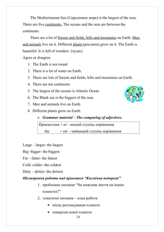 The Mediterranean Sea (Середземне море) is the largest of the seas.
There are five continents. The oceans and the seas are between the
continents.
     There are a lot of forests and fields, hills and mountains on Earth. Men
and animals live on it. Different plants (рослини) grow on it. The Earth is
beautiful. It is full of wonders. (чудес)
Agree or disagree.
   1. The Earth is not round
   2. There is a lot of water on Earth.
   3. There are lots of forests and fields, hills and mountains on Earth.
   4. There are ten continents
   5. The largest of the oceans is Atlantic Ocean
   6. The Black sea is the biggest of the seas.
   7. Men and animals live on Earth.
   8. Different plants grow on Earth.
          6. Grammar material – The comparing of adjectives.

           Прикметник + er – вищий ступінь порівняння
               the          + est - найвищий ступінь порівняння


Large – larger- the largest
Big- bigger- the biggest
Fat – fatter- the fattest
Cold- colder -the coldest
Dirty – dirtier- the dirtiest
Обговорення роботи над проектом “Космічна подорож”
          1. проблемне питання “Чи можливе життя на інших
              планетах?”
          2. тематичні питання – план роботи
                  • місце розташування планети
                  • поверхня нової планети
                                     24
 