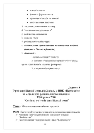 • жителі планети
             • флора та фауна планети
             • транспортні засоби на планеті
             • шкільне життя на планеті
        3. завдання для виконання проекту
        4. “щоденник подорожуючого”
        5. рейтингове оцінювання
        6. поділ на групи
        7. розподіл обов’язків у групі
        8. виготовлення карти планети та заповнення таблиці

          (додаток – General information)
        9. Homework –

                  1.намалювати карту планети
                  2. записати у “щоденник подорожуючого” склад
        групи з обов’язками, можливо фотографія
                  3. усна розповідь про планету.




                                                      Додаток 3
Урок англійської мови для 2 класу у НВК «Первоцвіт»
       за методикою розвивального навчання
                  19 березня 2008
        “Семінар вчителів англійської мови”
Тема – Місцезнаходження шкільних предметів

Мета –Навчитися будувати речення про місцезнаходження предметів
   Розвивати навички діалогічного мовлення у ситуації
    “Знайомство”
   Практикуватися у написанні слів з теми “Шкільні речі”

                               25
 