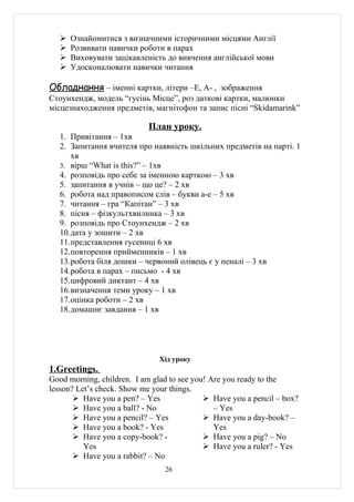    Ознайомитися з визначними історичними місцями Англії
      Розвивати навички роботи в парах
      Виховувати зацікавленість до вивчення англійської мови
      Удосконалювати навички читання

Обладнання – іменні картки, літери –Е, А- , зображення
Стоунхендж, модель “гусінь Місце”, роз даткові картки, малюнки
місцезнаходження предметів, магнітофон та запис пісні “Skidamarink”

                           План уроку.
   1. Привітання – 1хв
   2. Запитання вчителя про наявність шкільних предметів на парті. 1
      хв
   3. вірш “What is this?” – 1хв
   4. розповідь про себе за іменною карткою – 3 хв
   5. запитання в учнів – що це? – 2 хв
   6. робота над правописом слів – букви а-е – 5 хв
   7. читання – гра “Капітан” – 3 хв
   8. пісня – фізкультхвилинка – 3 хв
   9. розповідь про Стоунхендж – 2 хв
   10.дата у зошити – 2 хв
   11.представлення гусениці 6 хв
   12.повторення прийменників – 1 хв
   13.робота біля дошки – червоний олівець є у пеналі – 3 хв
   14.робота в парах – письмо - 4 хв
   15.цифровий диктант – 4 хв
   16.визначення теми уроку – 1 хв
   17.оцінка роботи – 2 хв
   18.домашнє завдання – 1 хв




                               Хід уроку
1.Greetings.
Good morning, children. I am glad to see you! Are you ready to the
lesson? Let’s check. Show me your things.
        Have you a pen? – Yes               Have you a pencil – box?
        Have you a ball? - No                 – Yes
        Have you a pencil? – Yes            Have you a day-book? –
        Have you a book? - Yes                Yes
        Have you a copy-book? -             Have you a pig? – No
          Yes                                Have you a ruler? - Yes
        Have you a rabbit? – No
                                26
 