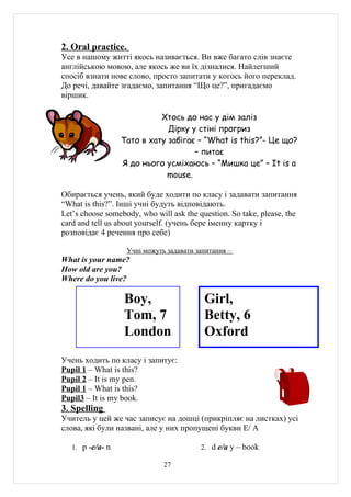 2. Oral practice.
Усе в нашому житті якось називається. Ви вже багато слів знаєте
англійською мовою, але якось же ви їх дізналися. Найлегший
спосіб взнати нове слово, просто запитати у когось його переклад.
До речі, давайте згадаємо, запитання “Що це?”, пригадаємо
віршик.

                            Хтось до нас у дім заліз
                              Дірку у стіні прогриз
                  Тато в хату забігає – “What is this?”- Це що?
                                     – питає
                  Я до нього усміхаюсь – “Мишка це” – It is a
                             mouse.

Обирається учень, який буде ходити по класу і задавати запитання
“What is this?”. Інші учні будуть відповідають.
Let’s choose somebody, who will ask the question. So take, please, the
card and tell us about yourself. (учень бере іменну картку і
розповідає 4 речення про себе)

                    Учні можуть задавати запитання –
What is your name?
How old are you?
Where do you live?

                  Boy,                     Girl,
                  Tom, 7                   Betty, 6
                  London                   Oxford
Учень ходить по класу і запитує:
Pupil 1 – What is this?
Pupil 2 – It is my pen.
Pupil 1 – What is this?
Pupil3 – It is my book.
3. Spelling
Учитель у цей же час записує на дошці (прикріпляє на листках) усі
слова, які були нaзвані, але у них пропущені букви E/ A

   1. p -e/a- n                           2. d e/a y – book

                               27
 