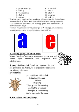 3. p- e/a- ncil – box                   8. p- e/a- ncil
         4. b e/a g                              9. d e/a sk
         5. bl e/a ckboard                       10. rul e/a r
         6. fl e/a g                             11. cr e/a yon
         7. m e/a p                              12. h e/a ve
Teacher – very good. As I see you know all these word, but do you know
how to write all of them? You have said 12 words and now you can see
all of them at the blackboard, but an angry spider stole some letters. Let’s
show which are they?
Учитель роздає кожному по дві літери E/ A на окремих листочках,
називає слово, а діти повинні показати одну з літер.




4. Reading game - “Captain Jack”
Учень “капітан” повинен правильно прочитати всі
слова, щоб провести свій корабель між
айсбергами.

5. song “Skidamarink ” – пісня з рухами. Нарешті
ми допливли до Англії, то ж спробуємо заспівати
англійську пісеньку.
Skidamarink
                      Skidamarink a dink a dink
                         Skidamarink a doo
                                 I love you
                              (Repeat)
                      I love you in the morning
                        And in the afternoon
                      I love you in the evening
                      And underneath the moon

6. Story about the Stonehenge


                                     28
 