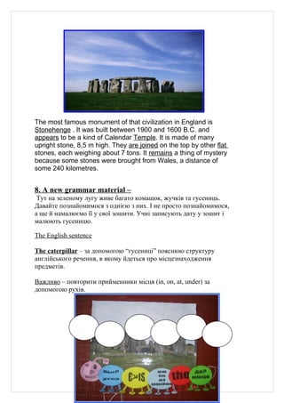 The most famous monument of that civilization in England is
Stonehenge . It was built between 1900 and 1600 B.C. and
appears to be a kind of Calendar Temple. It is made of many
upright stone, 8,5 m high. They are joined on the top by other flat
stones, each weighing about 7 tons. It remains a thing of mystery
because some stones were brought from Wales, a distance of
some 240 kilometres.


8. A new grammar material –
 Тут на зеленому лугу живе багато комашок, жучків та гусениць.
Давайте познайомимося з однією з них. І не просто познайомимося,
а ще й намалюємо її у свої зошити. Учні записують дату у зошит і
малюють гусеницю.

The English sentence

The caterpillar – за допомогою “гусениці” пояснюю структуру
англійського речення, в якому йдеться про місцезнаходження
предметів.

Важливо – повторити прийменники місця (in, on, at, under) за
допомогою рухів.




                                  29
 