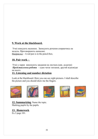 9. Work at the blackboard.

Учні описують малюнок . Записують речення спираючись на
модель. Проговорюють написане.
Наприклад – A red pen is in the pencil-box.

10. Pair work –
Учні у парах виконують завдання на листках.(див. додатки)
Представлення роботи – один читає питання, другий відповідає
на нього.
11. Listening and number dictation
Look at the blackboard. Here you can see eight pictures. I shall describe
the picture and you should show me the fingers.




12. Summarizing. Name the topic.
Marking pupils by the pupils.

13. Homework.
Ex.3 page 101.




                                     30
 