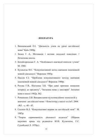 ЛІТЕРАТУРА


1. Вишневський О.І. “Діяльність учнів на уроці англійської
  мови” Київ 1989р.
2. Зязюн І .А,. Мотивація і мотиви людської поведінки //

  Початкова школа.
3. Китайгородська Г. А. “Особливості взаємодії вчителя і учнів”
  М. 1980.
4. Кузовлєва Н.Є. “Комунікативний метод навчання іншомовній
  мовній діяльності.” Воронеж 1985р.
5. Пассов Є.І. “Проблеми комунікативного методу навчання
  іншомовній мовній діяльності” Воронеж 1980р.
6. Рогова Г.В., Нікітенко З.Н. “Про деякі причини зниження
  інтересу до предмету”, “Іноземна мова у школярів”. Іноземні
  мови в школі 1982р. №2.
7. Романенко Л.В. Використання мультимедійних технологій у

  вивченні англійської мови // Комп'ютер у школі та сім'ї. 2004.
  -№5. - с. 40 - 45.
8. Скалкін В.Л. “Комунікативні вправи на англійській мові”. М.
  1983р.
9. “Творча    спрямованість    діяльності   педагога”   (Збірник
  наукових     праць   під   редакцією   Ю.Н.   Кулюткіна,   Г.С.
  Сухобської Л. 1978р.).
                               33
 