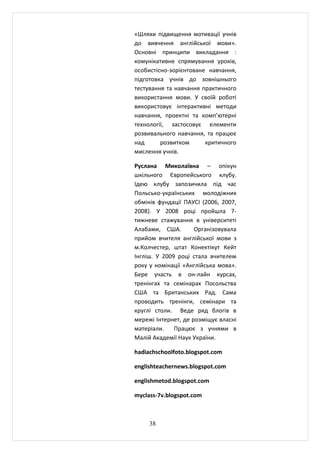«Шляхи підвищення мотивації учнів
до вивчення англійської мови».
Основні принципи викладання :
комунікативне спрямування уроків,
особистісно-зорієнтоване навчання,
підготовка учнів до зовнішнього
тестування та навчання практичного
використання мови. У своїй роботі
використовує інтерактивні методи
навчання, проектні та комп’ютерні
технології, застосовує елементи
розвивального навчання, та працює
над      розвитком      критичного
мислення учнів.

Руслана Миколаївна – опікун
шкільного Європейського клубу.
Ідею клубу запозичила під час
Польсько-українських молодіжних
обмінів фундації ПАУСІ (2006, 2007,
2008). У 2008 році пройшла 7-
тижневе стажування в університеті
Алабами, США.        Організовувала
прийом вчителя англійської мови з
м.Колчестер, штат Конектікут Кейт
Інгліш. У 2009 році стала вчителем
року у номінації «Англійська мова».
Бере участь в он-лайн курсах,
тренінгах та семінарах Посольства
США та Британських Рад. Сама
проводить тренінги, семінари та
круглі столи. Веде ряд блогів в
мережі Інтернет, де розміщує власні
матеріали.    Працює з учнями в
Малій Академії Наук України.

hadiachschoolfoto.blogspot.com

englishteachernews.blogspot.com

englishmetod.blogspot.com

myclass-7v.blogspot.com



     38
 