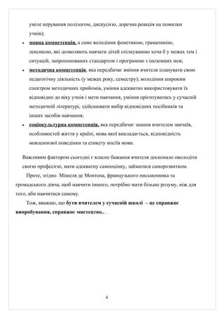уміле керування полілогом, дискусією, доречна реакція на помилки
       учнів);
  •    мовна компетенція, а саме володіння фонетикою, граматикою,
       лексикою, які дозволяють навчати дітей спілкуванню хоча б у межах тем і
       ситуацій, запропонованих стандартом і програмою з іноземних мов;
  •    методична компетенція, яка передбачає вміння вчителя планувати свою
       педагогічну діяльність (у межах року, семестру); володіння широким
       спектром методичних прийомів, уміння адекватно використовувати їх
       відповідно до віку учнів і мети навчання, уміння орієнтуватись у сучасній
       методичній літературі, здійснювати вибір відповідних посібників та
       інших засобів навчання;
  •    соціокультурна компетенція, яка передбачає знання вчителем звичаїв,
       особливостей життя у країні, мова якої викладається, відповідність
       мовленнєвої поведінки та етикету носіїв мови.

  Важливим фактором сьогодні є власне бажання вчителя досконало оволодіти
  своєю професією, мати адекватну самооцінку, займатися саморозвитком.
      Проте, згідно Мішеля де Монтена, французького письменника та
громадського діяча, щоб навчити іншого, потрібно мати більше розуму, ніж для
того, аби навчитися самому.
      Тож, вважаю, що бути вчителем у сучасній школі – це справжнє
випробування, справжнє мистецтво.. .




                                        4
 