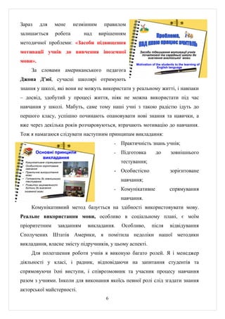Зараз       для        мене     незмінним     правилом
залишається            робота        над    вирішенням
методичної проблеми: «Засоби підвищення
мотивації учнів до вивчення іноземної                         Засоби підвищення мотивації учнів
                                                               початкової та середньої школи до
                                                                   вивчення англійської мови
мови».
                                                            Motivation of the students to the learning of
                                                                           English language
       За словами американського педагога
Джона Д’юї, сучасні школярі отримують
знання у школі, які вони не можуть використати у реальному житті, і навпаки
– досвід, здобутий у процесі життя, ніяк не можна використати під час
навчання у школі. Мабуть, саме тому наші учні з такою радістю ідуть до
першого класу, успішно починають опановувати нові знання та навички, а
вже через декілька років розчаровуються, втрачають мотивацію до навчання.
Тож я намагаюся слідувати наступним принципам викладання:
                                                  -   Практичність знань учнів;
          Основні принципи                        -   Підготовка         до         зовнішнього
             викладання
 • Комунікативне спрямування                          тестування;
 • Особистісно-зорінтоване
    навчання
 • Практичне використання                         - Особистісно                    зорієнтоване
    мови
 • Готовність до зовнішнього
    тестування                                        навчання;
 • Розвиток зацікавленості
    дитини до вивчення
   іноземної мови
                                                  -   Комунікативне                спрямування
                                                      навчання.
       Комунікативний метод базується на здібності використовувати мову.
Реальне використання мови, особливо в соціальному плані, є моїм
пріоритетним             завданням    викладання.     Особливо,       після        відвідування
Сполучених Штатів Америки, я помітила недоліки нашої методики
викладання, власне змісту підручників, у цьому аспекті.
       Для полегшення роботи учнів я виконую багато ролей. Я і менеджер
діяльності у класі, і радник, відповідаючи на запитання студентів та
спрямовуючи їхні виступи, і співрозмовник та учасник процесу навчання
разом з учнями. Інколи для виконання якоїсь певної ролі слід згадати знання
акторської майстерності.
                                              6
 