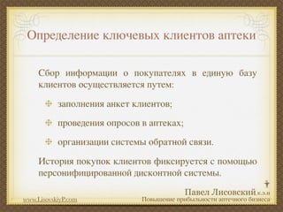 Определение ключевых клиентов аптеки

     Сбор информации о покупателях в единую базу
     клиентов осуществляется путем:
           заполнения анкет клиентов;
           проведения опросов в аптеках;
           организации системы обратной связи.
     История покупок клиентов фиксируется с помощью
     персонифицированной дисконтной системы.

www.LisovskiyP.com            Повышение прибыльности аптечного бизнеса
 