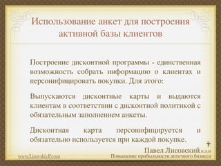 Использование анкет для построения
          активной базы клиентов

     Построение дисконтной программы - единственная
     возможность собрать информацию о клиентах и
     персонифицировать покупки. Для этого:
     Выпускаются дисконтные карты и выдаются
     клиентам в соответствии с дисконтной политикой с
     обязательным заполнением анкеты.
     Дисконтная     карта    персонифицируется               и
     обязательно используется при каждой покупке.

www.LisovskiyP.com         Повышение прибыльности аптечного бизнеса
 