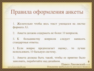 Правила оформления анкеты
     1.
 Желательно чтобы весь текст умещался на листке
     формата A5.
     2.
 Анкета должна содержать не более 10 вопросов.
     3.
 К большинству      вопросов      следует        написать
     стандартные ответы.
     4.
 Если вопрос предполагает оценку ,          то     лучше
     использовать 10 бальную систему.
     5.
 Анкета должна быть такой, чтобы ее приятно было
     заполнять, поработайте над дизайном.
www.LisovskiyP.com            Повышение прибыльности аптечного бизнеса
 