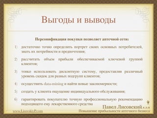 Выгоды и выводы
             Персонификация покупки позволяет аптечной сети:
1) достаточно точно определить портрет своих основных потребителей,
   знать их потребности и предпочтения;
2) рассчитать        объем   прибыли   обеспечиваемой   ключевой   группой
   клиентов;
3) тонко использовать дисконтную систему, предоставляя различный
   уровень скидок для разных подгрупп клиентов;
4) осуществить data-mining и найти новые закономерности;
5) создать у клиента ощущение индивидуального обслуживания;
6) гарантировать покупателю точную профессиональную рекомендацию
   подходящего ему лекарственного средства
www.LisovskiyP.com                     Повышение прибыльности аптечного бизнеса
 