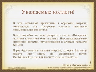 Уважаемые коллеги!
     В этой небольшой презентации я обрисовал вопросы ,
     возникающие при построении системы повышения
     лояльности клиентов аптеки.
     Более подробно эта тема раскрыта в статье «Построение
     активной клиентской базы в аптеке. Персонифицированная
     дисконтная система», опубликованной в журнале Ремедиум
     №1 2011.
     Я рад буду ответить на ваши вопросы, которые Вы всегда
     можете     мне      задать    по    электронной      почте :
     Pavel@Lisovskiyp.com или на сайте www.LisovskiyP.com


www.LisovskiyP.com               Повышение прибыльности аптечного бизнеса
 