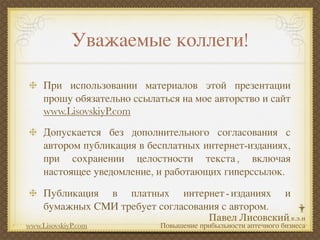 Уважаемые коллеги!

     При использовании материалов этой презентации
     прошу обязательно ссылаться на мое авторство и сайт
     www.LisovskiyP.com
     Допускается без дополнительного согласования с
     автором публикация в бесплатных интернет-изданиях,
     при сохранении целостности текста , включая
     настоящее уведомление, и работающих гиперссылок.

     Публикация в платных интернет - изданиях                  и
     бумажных СМИ требует согласования с автором.
www.LisovskiyP.com           Повышение прибыльности аптечного бизнеса
 