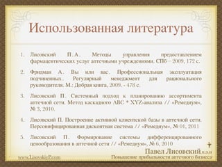 Использованная литература
1. Лисовский    П.А.      Методы     управления    предоставлением
   фармацевтических услуг аптечными учреждениями. СПб – 2009, 172 с.
2. Фридман А . Вы или вас . Профессиональная эксплуатация
   подчиненных .    Регулярный     менеджмент     для рационального
   руководителя. М.: Добрая книга, 2009. - 478 с.
3. Лисовский П . Системный подход к планированию ассортимента
   аптечной сети. Метод каскадного ABC * XYZ-анализа // «Ремедиум»,
   № 3, 2010.
4. Лисовский П. Построение активной клиентской базы в аптечной сети.
   Персонифицированная дисконтная система // «Ремедиум», № 01, 2011
5. Лисовский П . Формирование системы дифференцированного
   ценообразования в аптечной сети // «Ремедиум», № 6, 2010

www.LisovskiyP.com                Повышение прибыльности аптечного бизнеса
 