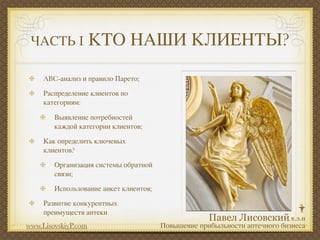 ЧАСТЬ I             КТО НАШИ КЛИЕНТЫ?
     ABC-анализ и правило Парето;

     Распределение клиентов по
     категориям:

        Выявление потребностей
        каждой категории клиентов;

     Как определить ключевых
     клиентов?

        Организация системы обратной
        связи;

        Использование анкет клиентов;

     Развитие конкурентных
     преимуществ аптеки
www.LisovskiyP.com                      Повышение прибыльности аптечного бизнеса
 