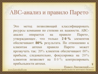 ABC-анализ и правило Парето

     Это метод позволяющий классифицировать
     ресурсы компании по степени их важности. ABC-
     анализ    опирается   на    правило    Парето ,
     утверждающее , что только 2 0 % элементов
     обеспечивают 80% результата. По отношению к
     клиентам аптеки правило Парето может
     прозвучать так: 20% клиентов обеспечивают 80%
     прибыли, следовательно, фокусировка на 20%
     клиентов позволяет на 8 0 % контролировать
     прибыльности аптеки.
www.LisovskiyP.com         Повышение прибыльности аптечного бизнеса
 