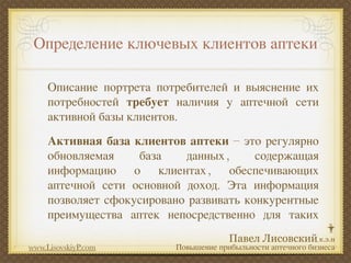 Определение ключевых клиентов аптеки

     Описание портрета потребителей и выяснение их
     потребностей требует наличия у аптечной сети
     активной базы клиентов.
     Активная база клиентов аптеки – это регулярно
     обновляемая    база    данных ,     содержащая
     информацию о клиентах , обеспечивающих
     аптечной сети основной доход. Эта информация
     позволяет сфокусировано развивать конкурентные
     преимущества аптек непосредственно для таких

www.LisovskiyP.com        Повышение прибыльности аптечного бизнеса
 
