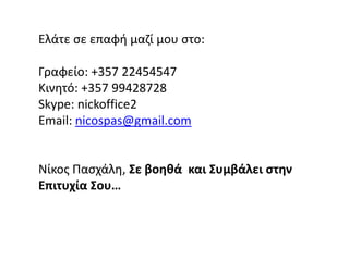 Ελάτε σε επαφή μαζί μου στο:Γραφείο: +357 22454547Κινητό: +357 99428728Skype: nickoffice2Email: nicospas@gmail.comΝίκοςΠασχάλη,Σε βοηθά  και Συμβάλει στην Επιτυχία Σου…