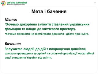 Мета і бачення Мета :  Хочемо докорінно змінити ставлення українських громадян та влади до життєвого простору. Хочемо привчити не засмічувати довкілля і дбати про нього. Бачення: Залучаємо людей до дій з покращення довкілля , шляхом проведення зустрічей та спільної організації масштабної акції очищення України від сміття. 