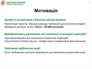 Мотивація Зустрічі з активістами у багатьох містах України: Презентація проекту, передача досвіду і матеріалів для залучення людей. Відвідуємо мінімум 10 міст.   Мета:  >  50 000 учасників! Відображаємо у реальному часі засмічені та очищені території: Зручний інструмент для позначення засмічених територій:  http://mashup.letsdoit.org.ua/  –  Google -карта із додатковим функціоналом. Святкуємо здійснення акції: Після прибирання учасники збираються для відзначення результатів акції. 