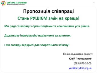 Пропозиція співпраці Стань РУШІЄМ змін на краще! Ми раді співпраці з організаціями та компаніями усіх рівнів. Додаткову інформацію надішлемо за запитом. І ми завжди відкриті для зворотнього зв ’ язку! Співк оординатор проекту Юрій Пивоваренко ( 063 )  877-20-03 [email_address] 