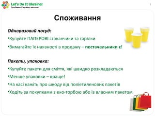 Споживання Одноразовий посуд: Купуйте ПАПЕРОВІ стаканчики та тарілки Вимагайте їх наявності в продажу –  постачальники є! Пакети, упаковка: Купуйте пакети для сміття, які швидко розкладаються Менше упаковки – краще! На касі кажіть про шкоду від поліетиленових пакетів Ходіть за покупками з еко-торбою або із власним пакетом 