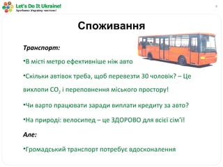 Споживання Транспорт: В місті метро ефективніше ніж авто Скільки автівок треба, щоб перевезти 30 чоловік? – Це вихлопи  CO 2   і переповнення міського простору! Чи варто працювати заради виплати кредиту за авто? На природі: велосипед – це ЗДОРОВО для всієї сім ’ ї! Але: Громадський транспорт потребує вдосконалення 