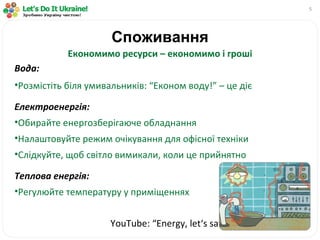 Споживання Економимо ресурси – економимо і гроші Вода: Розмістіть біля умивальників: “Економ воду!” – це діє Електроенергія: Обирайте енергозберігаюче обладнання Налаштовуйте режим очікування для офісної техніки Слідкуйте, щоб світло вимикали, коли це прийнятно Теплова енергія: Регулюйте температуру у приміщеннях YouTube : “ Energy ,  let‘s   save   it !” 