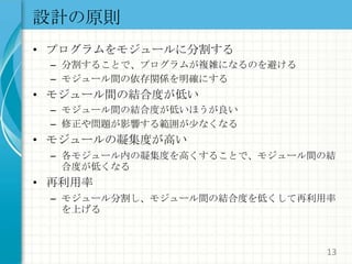 設計の原則プログラムをモジュールに分割する分割することで、プログラムが複雑になるのを避けるモジュール間の依存関係を明確にするモジュール間の結合度が低いモジュール間の結合度が低いほうが良い修正や問題が影響する範囲が少なくなるモジュールの凝集度が高い各モジュール内の凝集度を高くすることで、モジュール間の結合度が低くなる再利用率モジュール分割し、モジュール間の結合度を低くして再利用率を上げる13